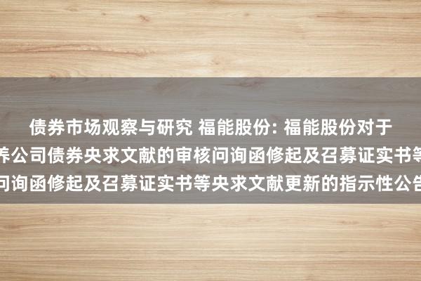 债券市场观察与研究 福能股份: 福能股份对于向不特定对象刊行可调养公司债券央求文献的审核问询函修起及召募证实书等央求文献更新的指示性公告