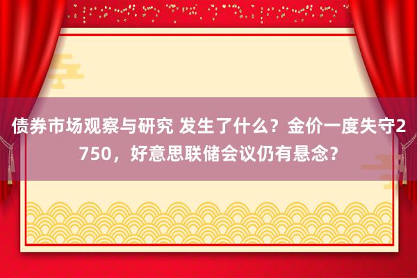 债券市场观察与研究 发生了什么？金价一度失守2750，好意思联储会议仍有悬念？