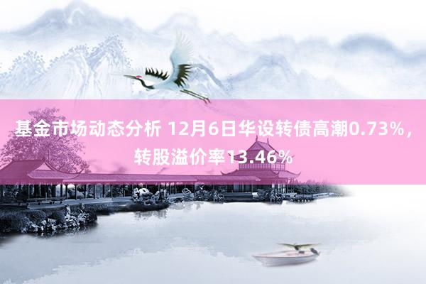 基金市场动态分析 12月6日华设转债高潮0.73%，转股溢价率13.46%