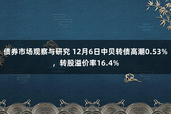 债券市场观察与研究 12月6日中贝转债高潮0.53%，转股溢价率16.4%