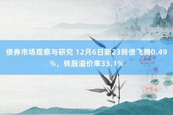 债券市场观察与研究 12月6日新23转债飞腾0.49%，转股溢价率33.1%