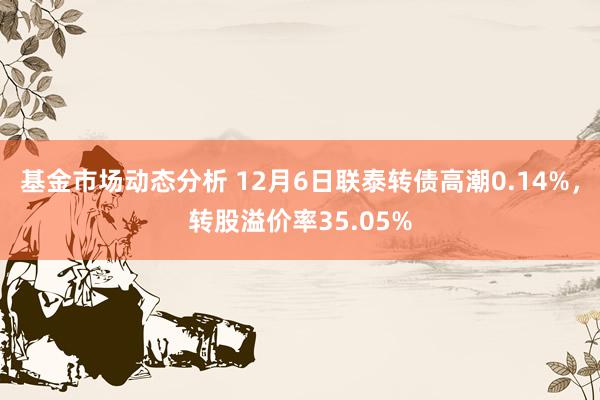 基金市场动态分析 12月6日联泰转债高潮0.14%，转股溢价率35.05%