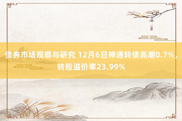 债券市场观察与研究 12月6日神通转债高潮0.7%，转股溢价率23.99%