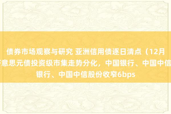 债券市场观察与研究 亚洲信用债逐日清点（12月6日）：中资好意思元债投资级市集走势分化，中国银行、中国中信股份收窄6bps