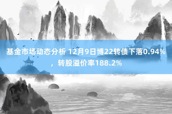 基金市场动态分析 12月9日博22转债下落0.94%，转股溢价率188.2%