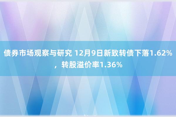 债券市场观察与研究 12月9日新致转债下落1.62%，转股溢价率1.36%