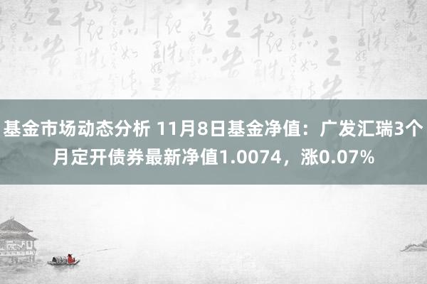 基金市场动态分析 11月8日基金净值：广发汇瑞3个月定开债券最新净值1.0074，涨0.07%