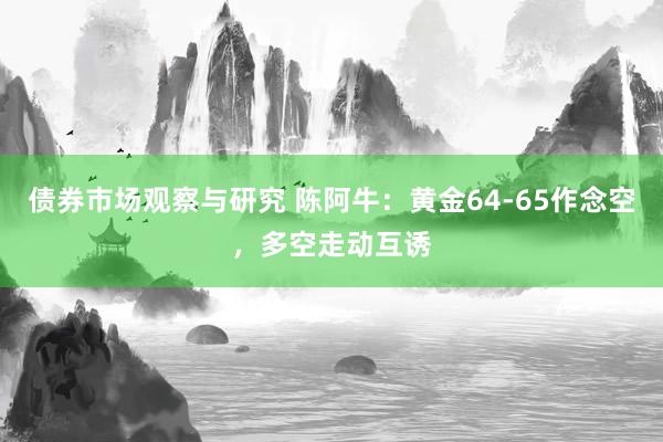 债券市场观察与研究 陈阿牛：黄金64-65作念空，多空走动互诱