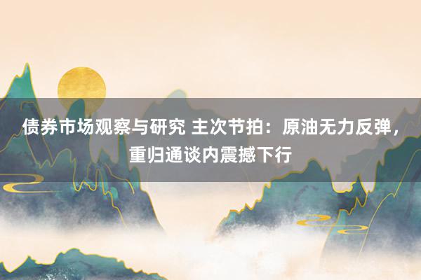 债券市场观察与研究 主次节拍：原油无力反弹，重归通谈内震撼下行