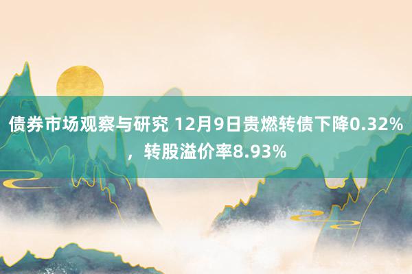 债券市场观察与研究 12月9日贵燃转债下降0.32%，转股溢价率8.93%