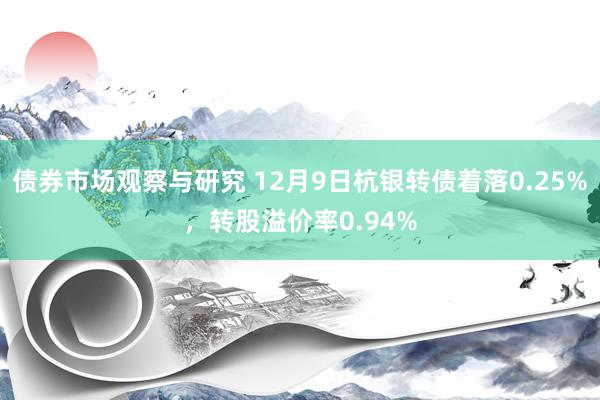 债券市场观察与研究 12月9日杭银转债着落0.25%，转股溢价率0.94%