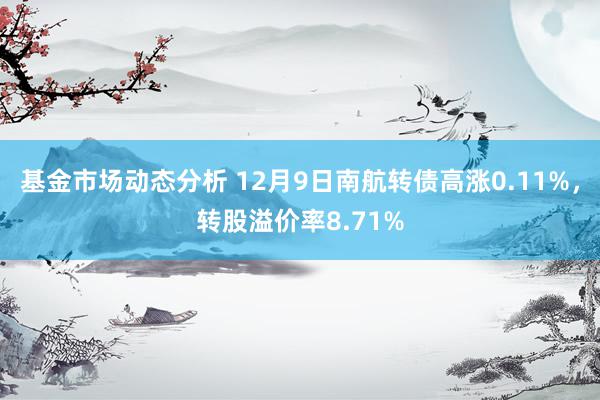 基金市场动态分析 12月9日南航转债高涨0.11%，转股溢价率8.71%