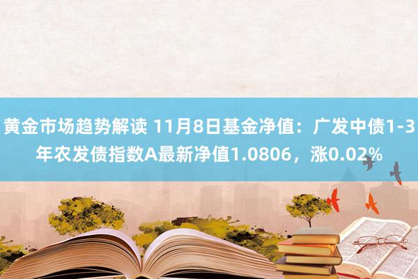 黄金市场趋势解读 11月8日基金净值：广发中债1-3年农发债指数A最新净值1.0806，涨0.02%