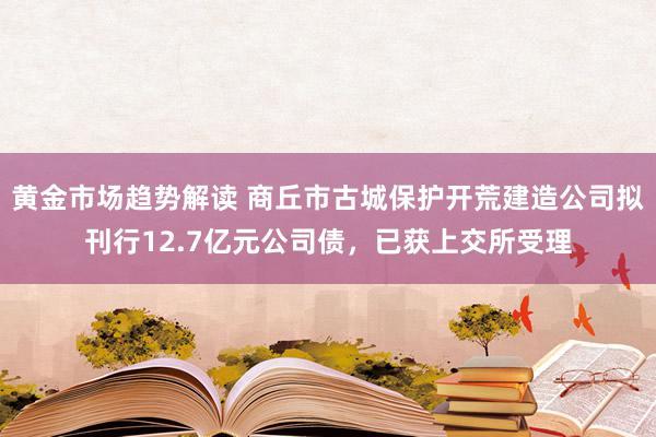 黄金市场趋势解读 商丘市古城保护开荒建造公司拟刊行12.7亿元公司债，已获上交所受理