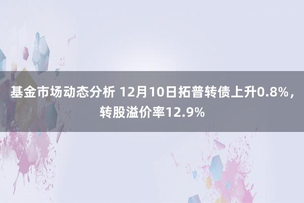 基金市场动态分析 12月10日拓普转债上升0.8%，转股溢价率12.9%