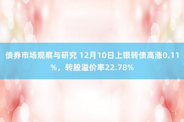 债券市场观察与研究 12月10日上银转债高涨0.11%，转股溢价率22.78%