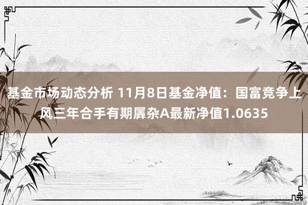 基金市场动态分析 11月8日基金净值：国富竞争上风三年合手有期羼杂A最新净值1.0635