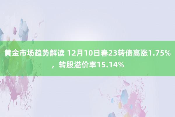 黄金市场趋势解读 12月10日春23转债高涨1.75%，转股溢价率15.14%