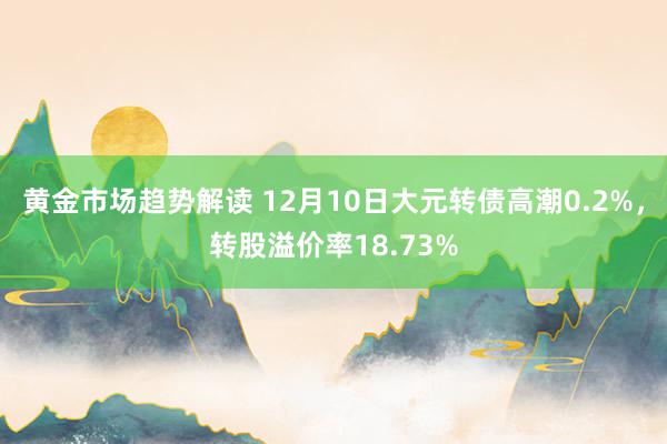 黄金市场趋势解读 12月10日大元转债高潮0.2%，转股溢价率18.73%