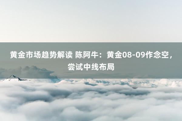 黄金市场趋势解读 陈阿牛：黄金08-09作念空，尝试中线布局