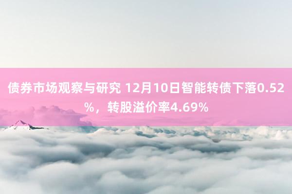 债券市场观察与研究 12月10日智能转债下落0.52%，转股溢价率4.69%