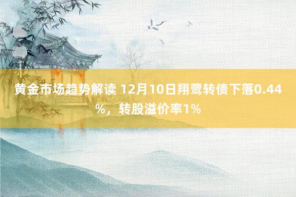 黄金市场趋势解读 12月10日翔鹭转债下落0.44%，转股溢价率1%