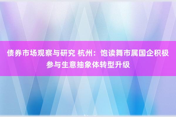 债券市场观察与研究 杭州：饱读舞市属国企积极参与生意抽象体转型升级