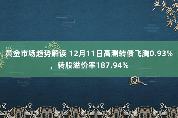   黄金市场趋势解读 12月11日高测转债飞腾0.93%，转股溢价率187.94%