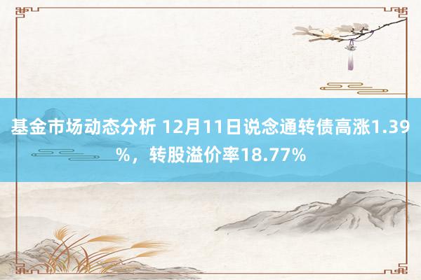   基金市场动态分析 12月11日说念通转债高涨1.39%，转股溢价率18.77%