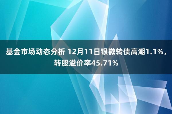   基金市场动态分析 12月11日银微转债高潮1.1%，转股溢价率45.71%