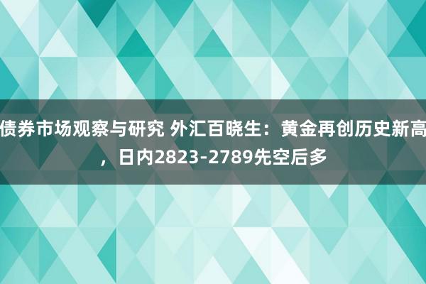   债券市场观察与研究 外汇百晓生：黄金再创历史新高，日内2823-2789先空后多