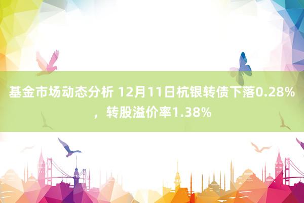   基金市场动态分析 12月11日杭银转债下落0.28%，转股溢价率1.38%