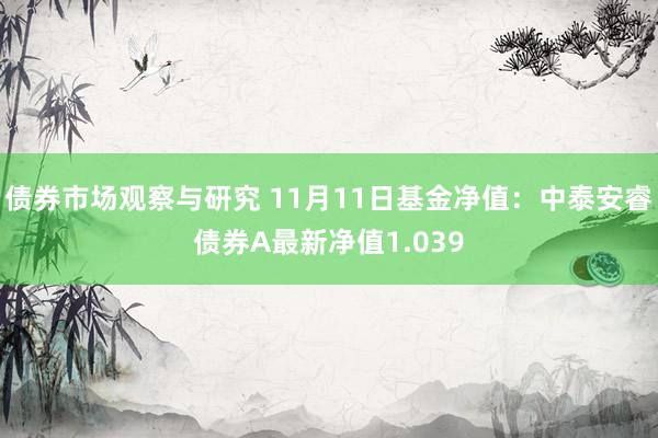   债券市场观察与研究 11月11日基金净值：中泰安睿债券A最新净值1.039