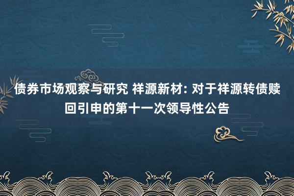 债券市场观察与研究 祥源新材: 对于祥源转债赎回引申的第十一