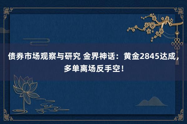   债券市场观察与研究 金界神话：黄金2845达成，多单离场反手空！