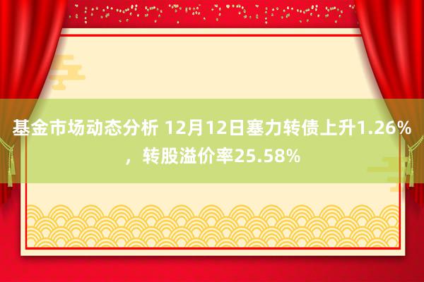   基金市场动态分析 12月12日塞力转债上升1.26%，转股溢价率25.58%