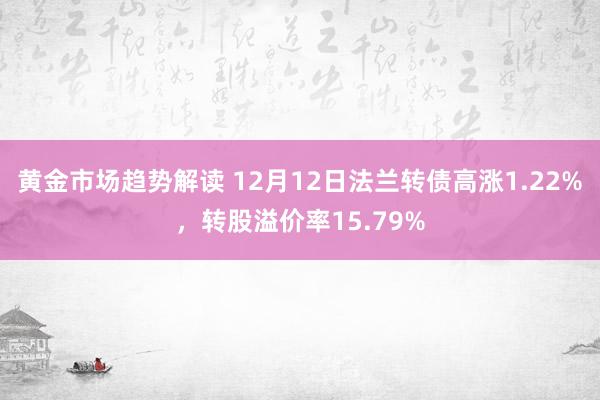   黄金市场趋势解读 12月12日法兰转债高涨1.22%，转股溢价率15.79%