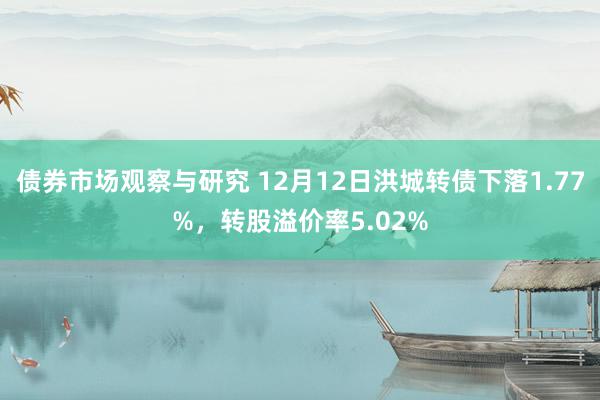   债券市场观察与研究 12月12日洪城转债下落1.77%，转股溢价率5.02%