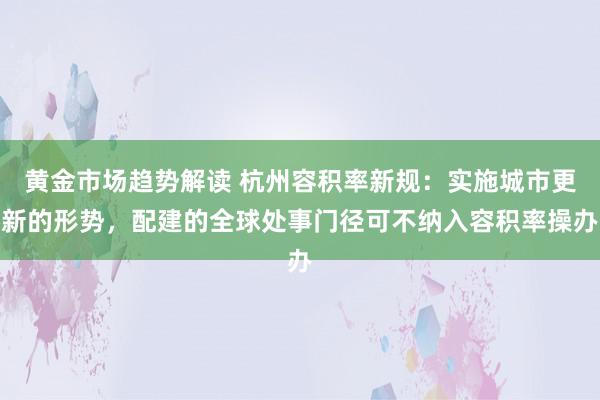 黄金市场趋势解读 杭州容积率新规：实施城市更新的形势，配建的