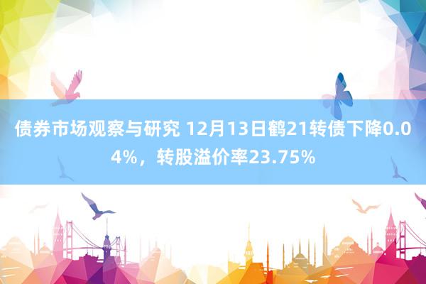   债券市场观察与研究 12月13日鹤21转债下降0.04%，转股溢价率23.75%