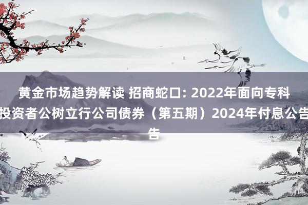   黄金市场趋势解读 招商蛇口: 2022年面向专科投资者公树立行公司债券（第五期）2024年付息公告