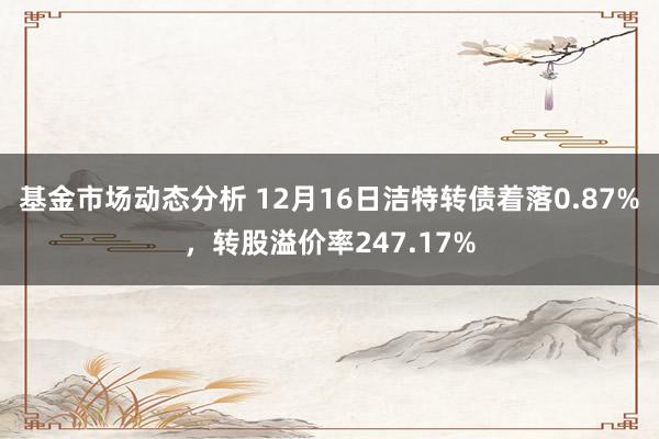   基金市场动态分析 12月16日洁特转债着落0.87%，转股溢价率247.17%