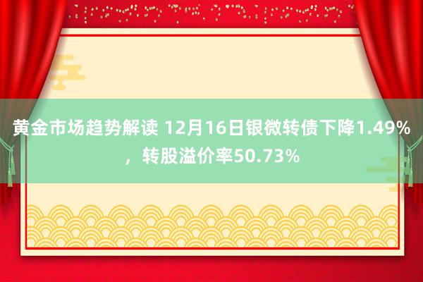   黄金市场趋势解读 12月16日银微转债下降1.49%，转股溢价率50.73%