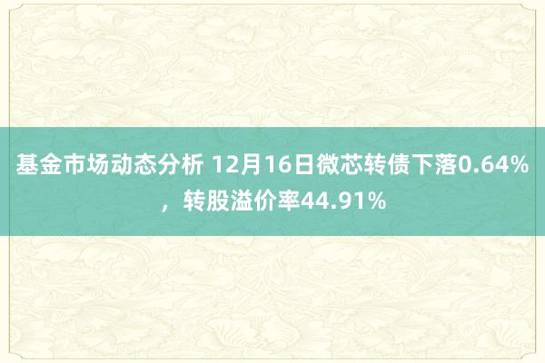   基金市场动态分析 12月16日微芯转债下落0.64%，转股溢价率44.91%