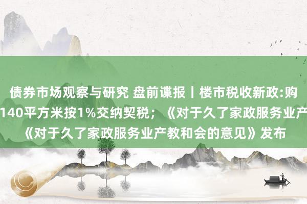   债券市场观察与研究 盘前谍报丨楼市税收新政:购买首套或二套房不超140平方米按1%交纳契税；《对于久了家政服务业产教和会的意见》发布