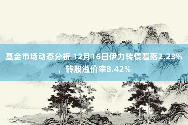   基金市场动态分析 12月16日伊力转债着落2.23%，转股溢价率8.42%