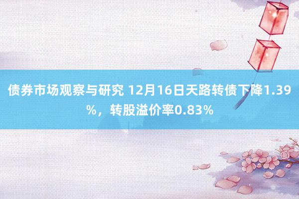   债券市场观察与研究 12月16日天路转债下降1.39%，转股溢价率0.83%