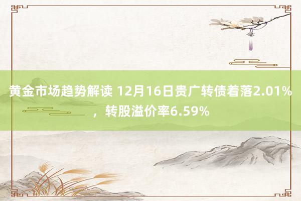   黄金市场趋势解读 12月16日贵广转债着落2.01%，转股溢价率6.59%