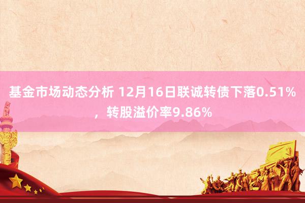   基金市场动态分析 12月16日联诚转债下落0.51%，转股溢价率9.86%