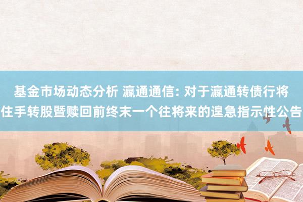   基金市场动态分析 瀛通通信: 对于瀛通转债行将住手转股暨赎回前终末一个往将来的遑急指示性公告